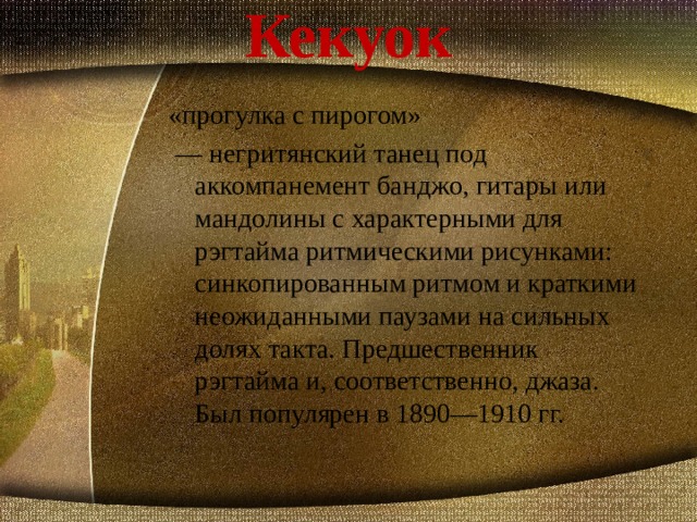 Кекуок «прогулка с пирогом»  — негритянский танец под аккомпанемент банджо, гитары или мандолины с характерными для рэгтайма ритмическими рисунками: синкопированным ритмом и краткими неожиданными паузами на сильных долях такта. Предшественник рэгтайма и, соответственно, джаза. Был популярен в 1890—1910 гг.