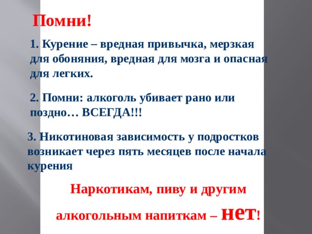 Помни! 1. Курение – вредная привычка, мерзкая для обоняния, вредная для мозга и опасная для легких. 2. Помни: алкоголь убивает рано или поздно… ВСЕГДА!!! 3. Никотиновая зависимость у подростков возникает через пять месяцев после начала курения Наркотикам, пиву и другим алкогольным напиткам – нет !