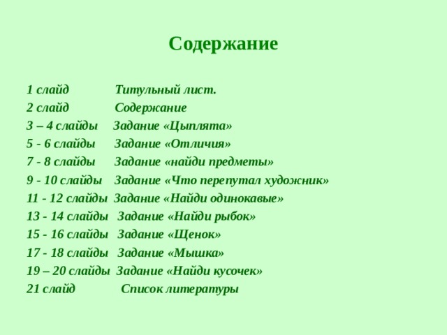 Содержание 1 слайд Титульный лист. 2 слайд Содержание 3 – 4 слайды Задание «Цыплята» 5 - 6 слайды Задание «Отличия» 7 - 8 слайды Задание «найди предметы» 9 - 10 слайды Задание «Что перепутал художник» 11 - 12 слайды Задание «Найди одинокавые» 13 - 14 слайды Задание «Найди рыбок» 15 - 16 слайды Задание «Щенок» 17 - 18 слайды Задание «Мышка» 19 – 20 слайды Задание «Найди кусочек» 21 слайд Список литературы