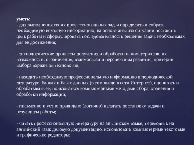 уметь :  - для выполнения своих профессиональных задач определить и собрать необходимую исходную информацию, на основе анализа ситуации поставить цель работы и сформулировать последовательность решения задач, необходимых для ее достижения;   - технологические процессы получения и обработки наноматериалов, их возможности, ограничения, взаимосвязи и перспективы развития; критерии выбора вариантов технологии; - находить необходимую профессиональную информацию в периодической литературе, банках и базах данных (в том числе в сети Интернет), оценивать и обрабатывать ее, пользоваться компьютерными методами сбора, хранения и обработки информации;   - письменно и устно правильно (логично) излагать постановку задачи и результаты работы;   - читать профессиональную литературу на английском языке, переводить на английский язык деловую документацию, использовать компьютерные текстовые и графические редакторы; 