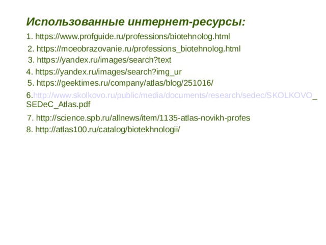 Использованные интернет-ресурсы: 1. https://www.profguide.ru/professions/biotehnolog.html 2. https://moeobrazovanie.ru/professions_biotehnolog.html 3. https://yandex.ru/images/search?text 4. https://yandex.ru/images/search?img_ur 5. https://geektimes.ru/company/atlas/blog/251016/ 6. http://www.skolkovo.ru/public/media/documents/research/sedec/SKOLKOVO _ SEDeC_Atlas.pdf 7. http://science.spb.ru/allnews/item/1135-atlas-novikh-profes 8. http://atlas100.ru/catalog/biotekhnologii/