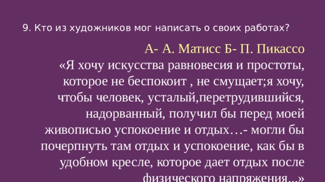 9. Кто из художников мог написать о своих работах? А- А. Матисс Б- П. Пикассо «Я хочу искусства равновесия и простоты, которое не беспокоит , не смущает;я хочу, чтобы человек, усталый,перетрудившийся, надорванный, получил бы перед моей живописью успокоение и отдых…- могли бы почерпнуть там отдых и успокоение, как бы в удобном кресле, которое дает отдых после физического напряжения...»