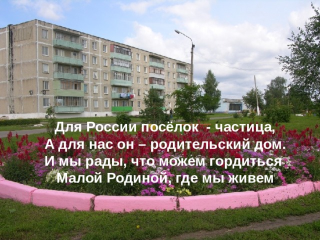 Для России посёлок - частица,  А для нас он – родительский дом.  И мы рады, что можем гордиться  Малой Родиной, где мы живем