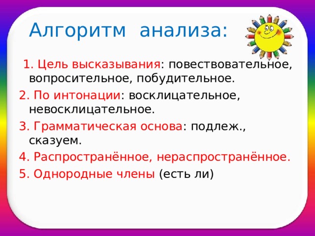 Алгоритм анализа:  1.  Цель высказывания : повествовательное, вопросительное, побудительное. 2.  По интонации : восклицательное, невосклицательное. 3.  Грамматическая основа : подлеж., сказуем. 4. Распространённое, нераспространённое. 5. Однородные члены (есть ли)