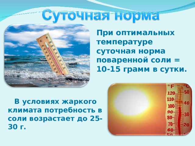 При оптимальных температуре суточная норма поваренной соли = 10-15 грамм в сутки.   В условиях жаркого климата потребность в соли возрастает до 25-30 г.