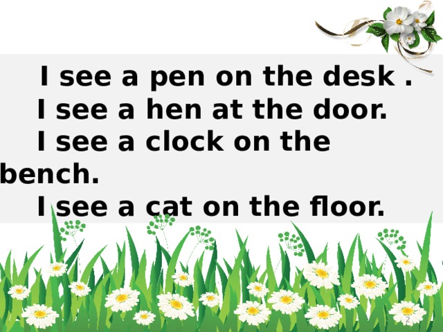 I see a pen on the desk .  I see a hen at the door.  I see a clock on the bench.  I see a cat on the floor.