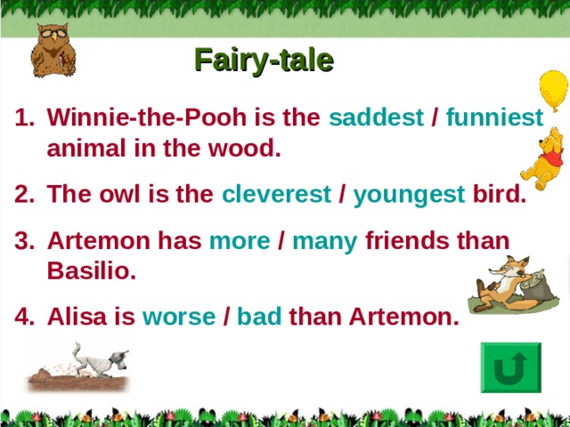 Fairy-tale Winnie-the-Pooh is the saddest / funniest animal in the wood. The owl is the cleverest / youngest bird. Artemon has more / many friends than Basilio. Alisa is worse / bad than Artemon.