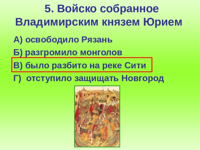 5. Войско собранное Владимирским князем Юрием  А) освободило Рязань  Б) разгромило монголов  В) было разбито на реке Сити  Г) отступило защищать Новгород