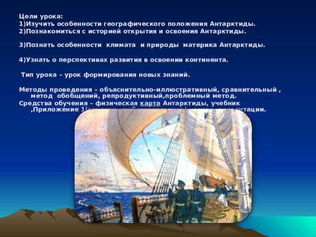 Цели урока: 1)Изучить особенности географического положения Антарктиды. 2)Познакомиться с историей открытия и освоения Антарктиды.   3)Познать особенности климата и природы материка Антарктиды.   4)Узнать о перспективах развития в освоении континента.    Тип урока   – урок формирования новых знаний.  Методы проведения   – объяснительно-иллюстративный, сравнительный , метод обобщений, репродуктивный,проблемный метод. Средства обучения –   физическая   карта   Антарктиды, учебник ,Приложение 1(заметки любознательного) , атлас, презентации.