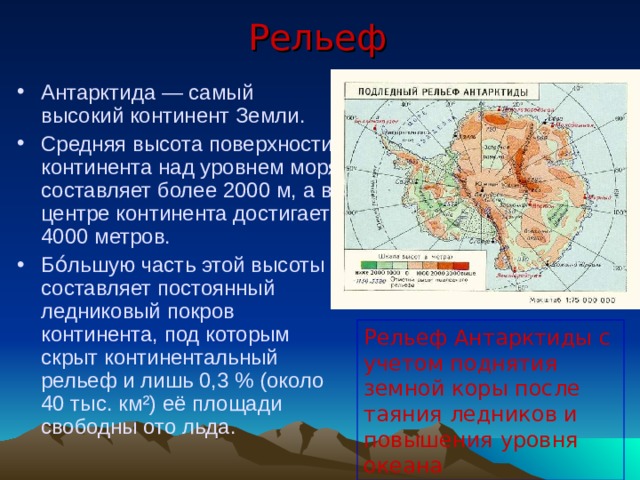 Рельеф Антарктида — самый высокий континент Земли. Средняя высота поверхности континента над уровнем моря составляет более 2000 м, а в центре континента достигает 4000 метров. Бо́льшую часть этой высоты составляет постоянный ледниковый покров континента, под которым скрыт континентальный рельеф и лишь 0,3 % (около 40 тыс. км²) её площади свободны ото льда.  Рельеф Антарктиды с учетом поднятия земной коры после таяния ледников и повышения уровня океана