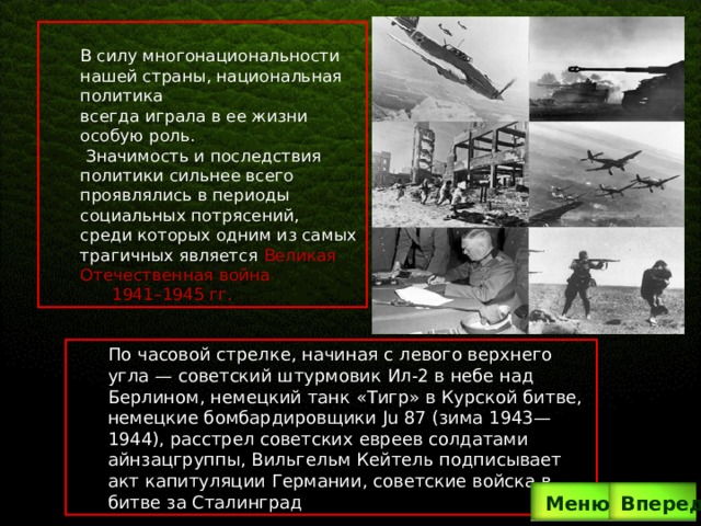 . В силу многонациональности нашей страны, национальная политика всегда играла в ее жизни особую роль.  Значимость и последствия политики сильнее всего проявлялись в периоды социальных потрясений, среди которых одним из самых трагичных является Великая Отечественная война  1941–1945 гг. По часовой стрелке, начиная с левого верхнего угла — советский штурмовик Ил-2 в небе над Берлином, немецкий танк «Тигр» в Курской битве, немецкие бомбардировщики Ju 87 (зима 1943—1944), расстрел советских евреев солдатами айнзацгруппы, Вильгельм Кейтель подписывает акт капитуляции Германии, советские войска в битве за Сталинград Вперед  Меню