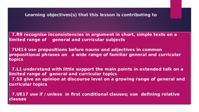 Learning objectives(s) that this lesson is contributing to  7.R9 recognise inconsistencies in argument in short, simple texts on a limited range of general and curricular subjects   7UE14 use prepositions before nouns and adjectives in common prepositional phrases on a wide range of familiar general and curricular topics   7.L1 understand with little support the main points in extended talk on a limited range of general and curricular topics  7.S3 give an opinion at discourse level on a growing range of general and curricular topics   7.UE17 use if / unless in first conditional clauses; use defining relative clauses