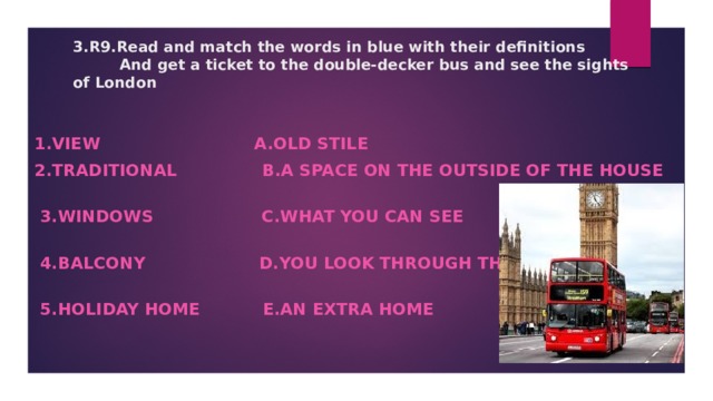 3.R9.Read and match the words in blue with their definitions  And get a ticket to the double-decker bus and see the sights of London       1.view a.old stile 2.traditional b.a space on the outside of the house   3.windows c.what you can see   4.balcony d.you look through these   5.holiday home e.an extra home