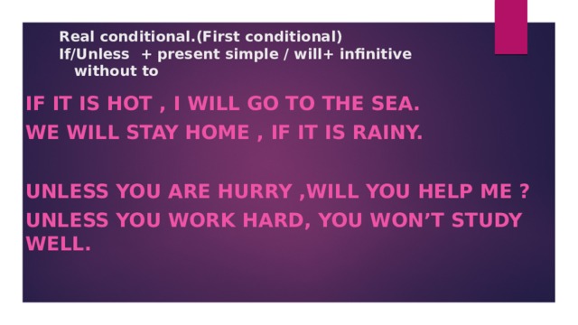Real conditional.(First conditional)  If/Unless + present simple / will+ infinitive  without to   If it is hot , I will go to the sea. We will stay home , if it is rainy.  Unless you are hurry ,will you help me ? Unless you work hard, you won’t study well.  