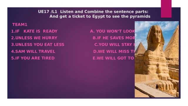 UE17 /L1 Listen and Combine the sentence parts:  And get a ticket to Egypt to see the pyramids         Team1 1.If Kate is ready a. you won’t look fit. 2.Unless we hurry b.if he saves more money 3.Unless you eat less c.you will stay home 4.Sam will travel d.we will miss the bus 5.If you are tired e.we will got to the cinema    