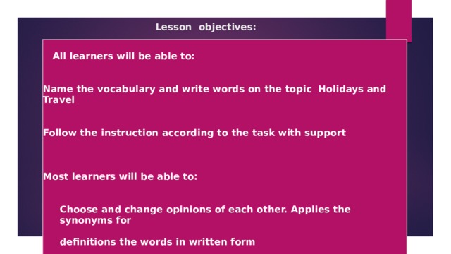 Lesson objectives:     All learners will be able to:   Name the vocabulary and write words on the topic Holidays and Travel   Follow the instruction according to the task with support     Most learners will be able to:   Choose and change opinions of each other. Applies the synonyms for  definitions the words in written form    Some learners will be able to:    Demonstrates knowledge on the theme