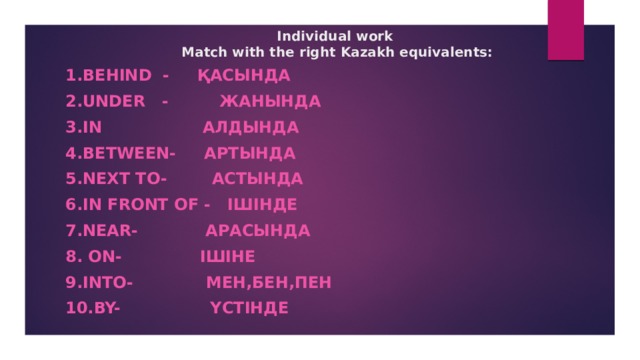 Individual work  Match with the right Kazakh equivalents:      1.Behind - қасында 2.Under - жанында 3.In алдында 4.Between- артында 5.Next to- астында 6.In front of - ішінде 7.Near- арасында 8. On- ішіне 9.Into- мен,бен,пен 10.By- үстінде  