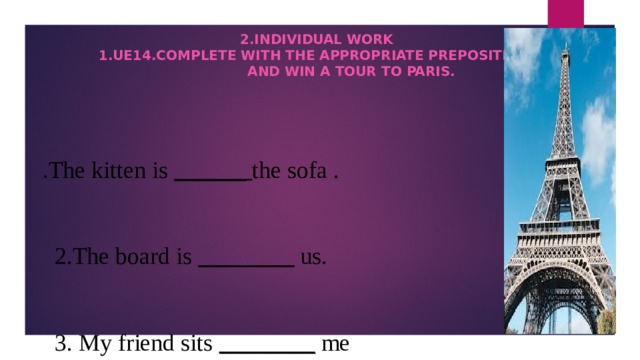            2.Individual work  1.UE14.Complete with the appropriate prepositions  And win a tour to Paris.    .The kitten is ______ the sofa .  2.The board is ________ us.  3. My friend sits ________ me .  4.The books are ______ the shelves.  5.There is a bus-stop ______ the supermarket.  