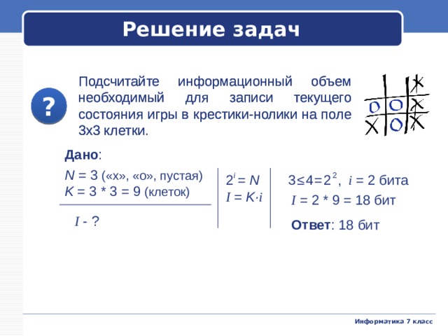 Решение задач Подсчитайте информационный объем необходимый для записи текущего состояния игры в крестики-нолики на поле 3х3 клетки. Подсчитайте информационный объем необходимый для записи текущего состояния игры в крестики-нолики на поле 3х3 клетки. ? ? Дано : N = 3 («х», «о», пустая) K = 3 * 3 = 9 (клеток) 2 i  = N 3≤4=2 2 , i  = 2 бита I = K· i I  = 2 * 9 = 18 бит I - ? Ответ : 18 бит