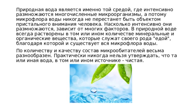 Природная вода является именно той средой, где интенсивно размножаются многочисленные микроорганизмы, а потому микрофлора воды никогда не перестанет быть объектом пристального внимания человека. Насколько интенсивно они размножаются, зависит от многих факторов. В природной воде всегда растворены в том или ином количестве минеральные и органические вещества, которые служат своего рода 