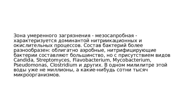 Зона умеренного загрязнения - мезосапробная - характеризуется доминантой нитриикационных и окислительных процессов. Состав бактерий более разнообразен: облигатно аэробные, нитрифицирующие бактерии составляют большинство, но с присутствием видов Candida, Streptomyces, Flavobacterium, Mycobacterium, Pseudomonas, Clostridium и других. В одном милилитре этой воды уже не миллионы, а какие-нибудь сотни тысяч микроорганизмов.