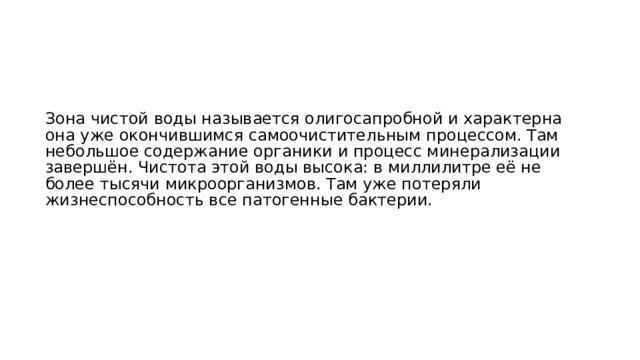 Зона чистой воды называется олигосапробной и характерна она уже окончившимся самоочистительным процессом. Там небольшое содержание органики и процесс минерализации завершён. Чистота этой воды высока: в миллилитре её не более тысячи микроорганизмов. Там уже потеряли жизнеспособность все патогенные бактерии.