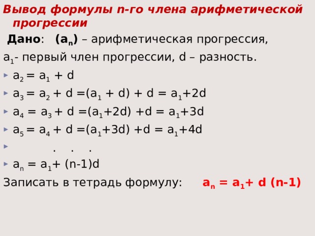 Вывод формулы n-го члена арифметической прогрессии   Дано : (а n ) – арифметическая прогрессия, a 1 - первый член прогрессии, d – разность. a 2 = a 1 + d a 3 = a 2 + d =(a 1 + d) + d = a 1 +2d a 4 = a 3 + d =(a 1 +2d) +d = a 1 +3d a 5 = a 4 + d =(a 1 +3d) +d = a 1 +4d  . . . a n = a 1 + (n-1)d Записать в тетрадь формулу:  a n = a 1 + d (n-1)