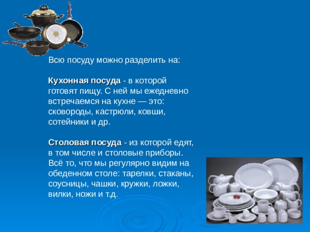 Всю посуду можно разделить на: Кухонная посуда - в которой готовят пищу. С ней мы ежедневно встречаемся на кухне — это: сковороды, кастрюли, ковши, сотейники и др. Столовая посуда - из которой едят, в том числе и столовые приборы. Всё то, что мы регулярно видим на обеденном столе: тарелки, стаканы, соусницы, чашки, кружки, ложки, вилки, ножи и т.д .