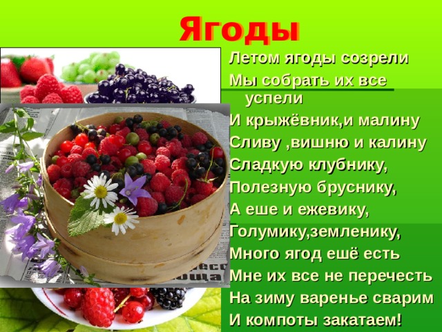 Ягоды Летом ягоды созрели Мы собрать их все успели И крыжёвник,и малину Сливу ,вишню и калину Сладкую клубнику, Полезную бруснику, А еше и ежевику, Голумику,земленику, Много ягод ешё есть Мне их все не перечесть На зиму варенье сварим И компоты закатаем!