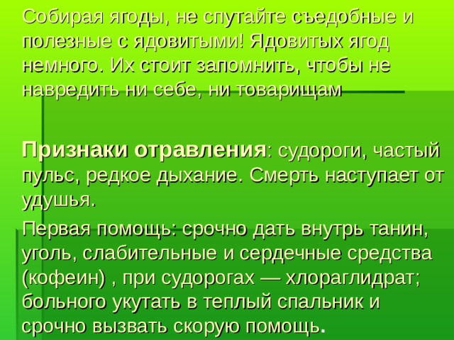 Собирая ягоды, не спутайте съедобные и полезные с ядовитыми! Ядовитых ягод немного. Их стоит запомнить, чтобы не навредить ни себе, ни товарищам  Признаки отравления : судороги, частый пульс, редкое дыхание. Смерть наступает от удушья.  Первая помощь: срочно дать внутрь танин, уголь, слабительные и сердечные средства (кофеин) , при судорогах — хлораглидрат; больного укутать в теплый спальник и срочно вызвать скорую помощь .