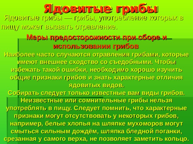 Ядовитые грибы  Ядовитые грибы — грибы, употребление которых в пищу может вызвать отравление. Меры предосторожности при сборе и использовании грибов  Наиболее часто случаются отравления грибами, которые имеют внешнее сходство со съедобными. Чтобы избежать такой ошибки, необходимо хорошо изучить общие признаки грибов и знать характерные отличия ядовитых видов. Собирать следует только известные вам виды грибов. Неизвестные или сомнительные грибы нельзя употреблять в пищу. Следует помнить, что характерные признаки могут отсутствовать у некоторых грибов, например, белые хлопья на шляпке мухоморов могут смыться сильным дождём, шляпка бледной поганки, срезанная у самого верха, не позволяет заметить кольцо.