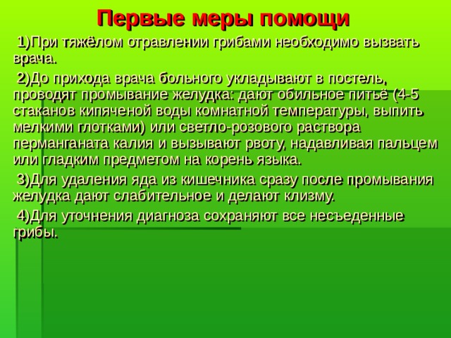 Первые меры помощи  1)При тяжёлом отравлении грибами необходимо вызвать врача.  2)До прихода врача больного укладывают в постель, проводят промывание желудка: дают обильное питьё (4-5 стаканов кипяченой воды комнатной температуры, выпить мелкими глотками) или светло-розового раствора перманганата калия и вызывают рвоту, надавливая пальцем или гладким предметом на корень языка.  3)Для удаления яда из кишечника сразу после промывания желудка дают слабительное и делают клизму.  4)Для уточнения диагноза сохраняют все несъеденные грибы.