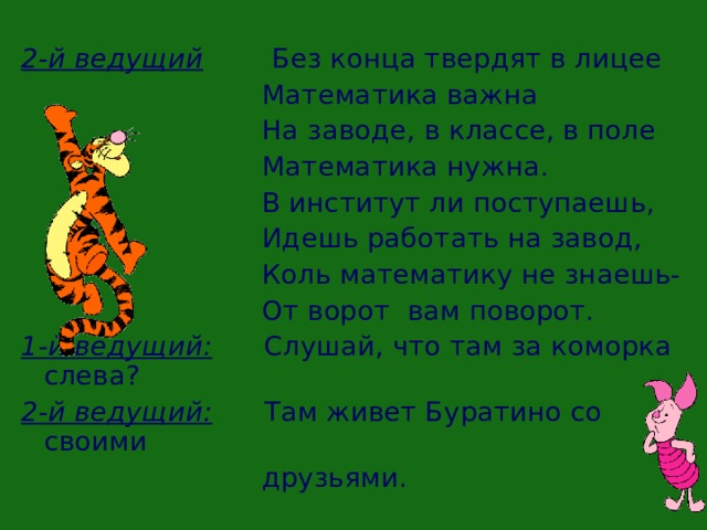 2-й ведущий Без конца твердят в лицее  Математика важна  На заводе, в классе, в поле  Математика нужна.  В институт ли поступаешь,  Идешь работать на завод,  Коль математику не знаешь-  От ворот вам поворот. 1-й ведущий: Слушай, что там за коморка слева? 2-й ведущий: Там живет Буратино со своими  друзьями.