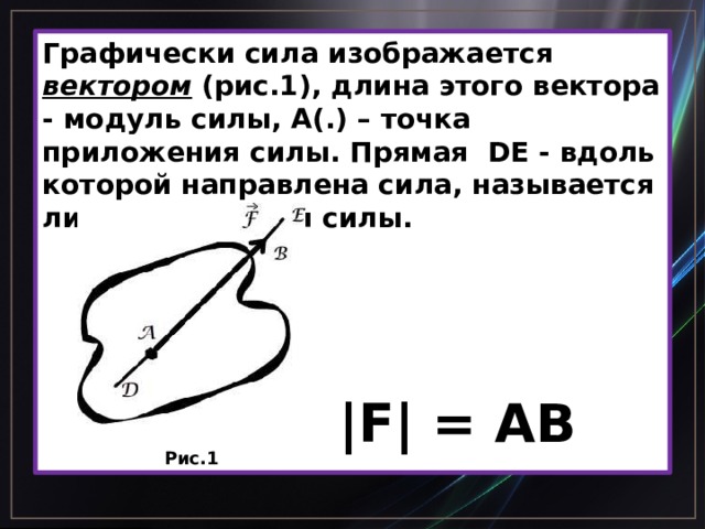 Графически сила изображается вектором (рис.1), длина этого вектора - модуль силы, А(.) – точка приложения силы. Прямая DE - вдоль которой направлена сила, называется линией действия силы.  |F| = AB Рис.1