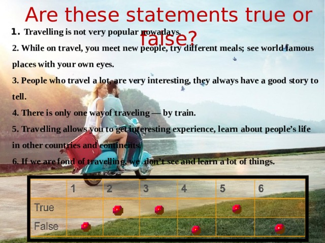 Are these statements true or false? 1. Travelling is not very popular nowadays. 2. While on travel, you meet new people, try different meals; see world famous places with your own eyes. 3. People who travel a lot, are very interesting, they always have a good story to tell. 4. There is only one wayof traveling — by train. 5. Travelling allows you to get interesting experience, learn about people’s life in other countries and continents. 6. If we are fond of travelling, we don’t see and learn a lot of things.