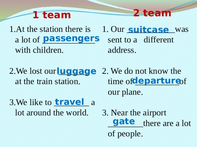 2 team 1 team suitcase 1.At the station there is a lot of ____________ with children. 1. Our ___________was sent to a different address. 2.We lost our _______ at the train station. 2. We do not know the time of __________of our plane. 3.We like to ________ a lot around the world. 3. Near the airport ________there are a lot of people. passengers luggage departure travel gate