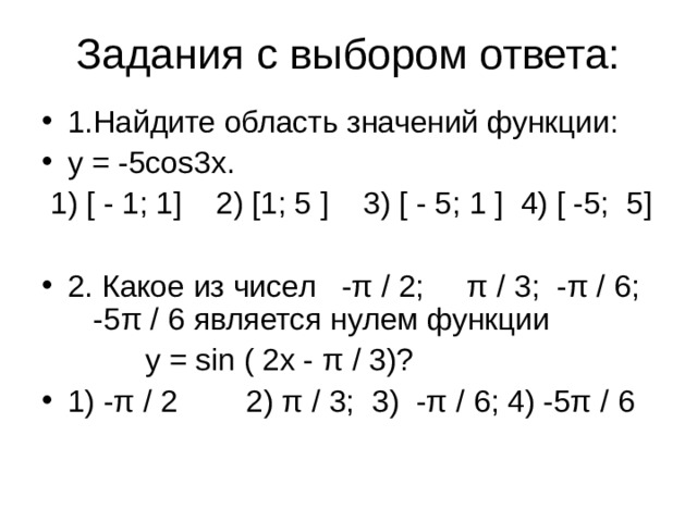 Задания с выбором ответа: 1.Найдите область значений функции: у = -5 cos 3 x .  1) [ - 1; 1] 2) [1; 5 ] 3) [ - 5; 1 ] 4) [ -5; 5] 2. Какое из чисел -π / 2; π / 3; -π / 6; -5π / 6 является нулем функции  у = sin ( 2х - π / 3)?