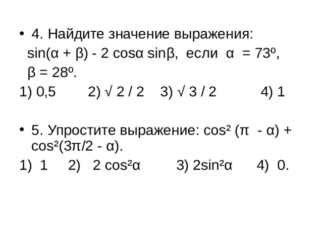 4. Найдите значение выражения:  sin ( α + β) - 2 cosα sin β, если α = 73º,  β = 28º. 1) 0,5 2) √ 2 / 2 3) √ 3 / 2 4) 1 5. Упростите выражение: cos ² ( π - α ) + cos ²(3 π /2 - α ).