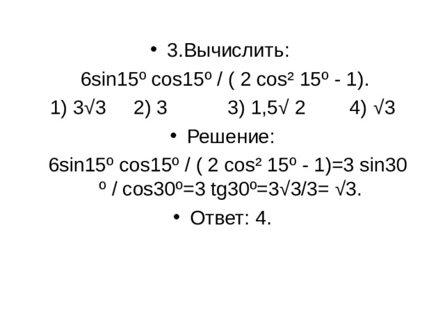 3. Вычислить :  6sin15º cos15º / ( 2 cos² 15º - 1). 1) 3 √ 3 2) 3 3) 1,5√ 2 4) √ 3 Решение:  6sin15º cos15º / ( 2 cos² 15º - 1)=3 sin30 º / cos30º=3 tg30º=3√3/3= √3. Ответ: 4.