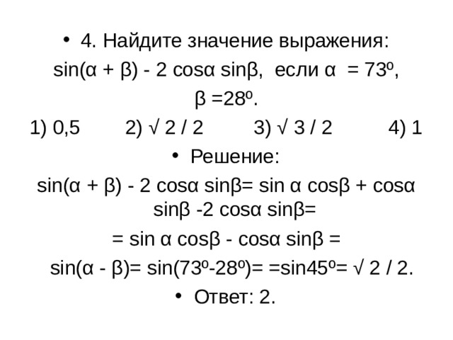 4. Найдите значение выражения: sin ( α + β) - 2 cosα sin β, если α = 73º, β =28º. 1) 0,5 2) √ 2 / 2 3) √ 3 / 2 4) 1 Решение: sin ( α + β) - 2 cosα sin β= sin α cos β + cosα sin β -2 cosα sin β= = sin α cos β - cosα sin β =  sin ( α - β)= sin (73º-28º)= = sin 45º= √ 2 / 2. Ответ: 2.