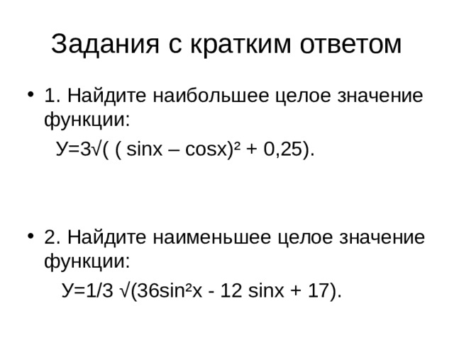 Задания с кратким ответом 1. Найдите наибольшее целое значение функции:  У=3√( ( sinx – cosx) ² + 0,25). 2. Найдите наименьшее целое значение функции:  У=1/3 √(36 sin ² x - 12 sinx + 17).
