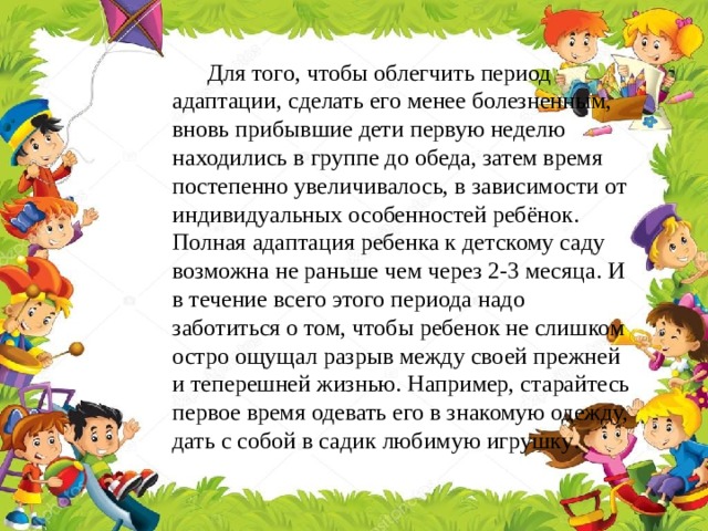 Для того, чтобы облегчить период адаптации, сделать его менее болезненным, вновь прибывшие дети первую неделю находились в группе до обеда, затем время постепенно увеличивалось, в зависимости от индивидуальных особенностей ребёнок. Полная адаптация ребенка к детскому саду возможна не раньше чем через 2-3 месяца. И в течение всего этого периода надо заботиться о том, чтобы ребенок не слишком остро ощущал разрыв между своей прежней и теперешней жизнью. Например, старайтесь первое время одевать его в знакомую одежду, дать с собой в садик любимую игрушку .