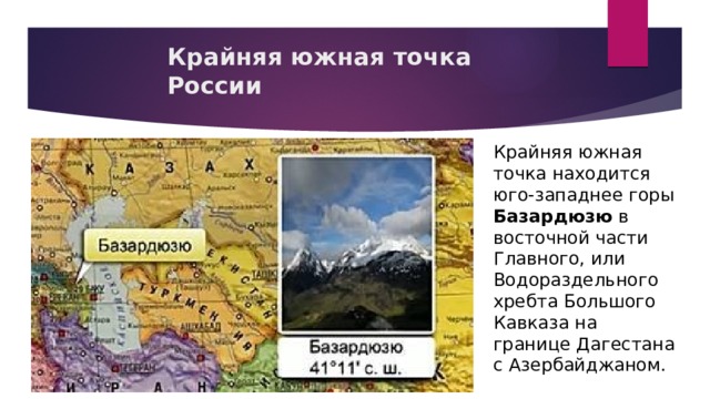 Крайняя южная точка России Крайняя южная точка находится юго-западнее горы Базардюзю в восточной части Главного, или Водораздельного хребта Большого Кавказа на границе Дагестана с Азербайджаном.