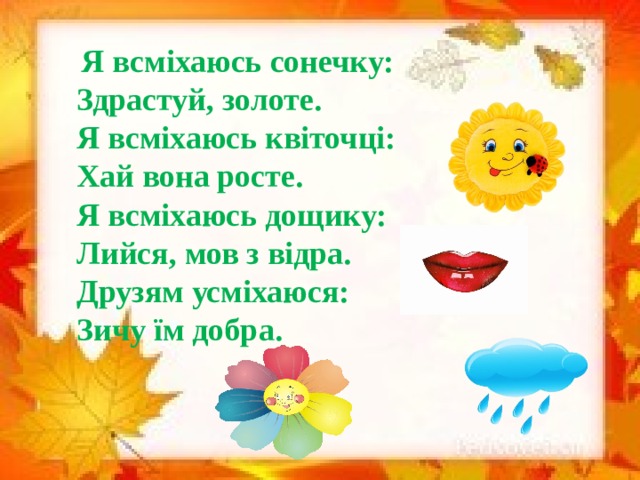 Я всміхаюсь сонечку: Здрастуй, золоте. Я всміхаюсь квіточці: Хай вона росте. Я всміхаюсь дощику: Лийся, мов з відра. Друзям усміхаюся: Зичу їм добра.