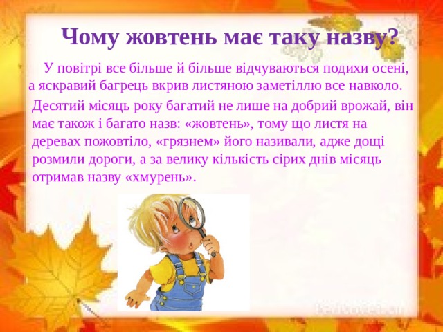 Чому жовтень має таку назву?  У повітрі все більше й більше відчуваються подихи осені, а яскравий багрець вкрив листяною заметіллю все навколо. Десятий місяць року багатий не лише на добрий врожай, він має також і багато назв: «жовтень», тому що листя на деревах пожовтіло, «грязнем» його називали, адже дощі розмили дороги, а за велику кількість сірих днів місяць отримав назву «хмурень».