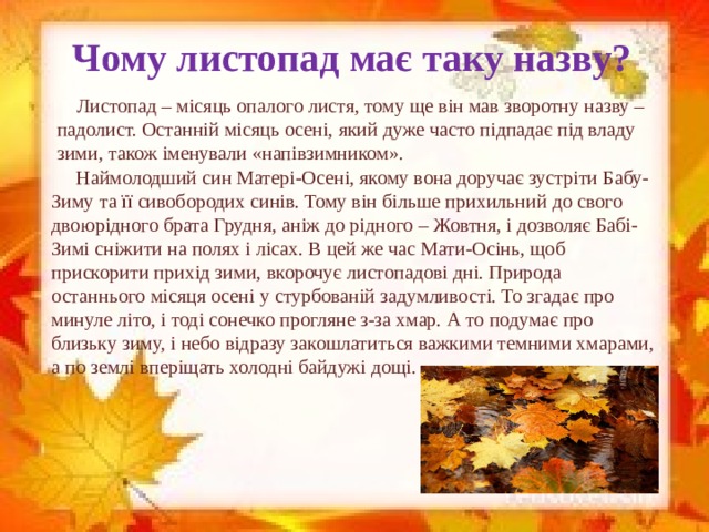 Чому листопад має таку назву?  Листопад – місяць опалого листя, тому ще він мав зворотну назву – падолист. Останній місяць осені, який дуже часто підпадає під владу зими, також іменували «напівзимником».  Наймолодший син Матері-Осені, якому вона доручає зустріти Бабу-Зиму та її сивобородих синів. Тому він більше прихильний до свого двоюрідного брата Грудня, аніж до рідного – Жовтня, і дозволяє Бабі-Зимі сніжити на полях і лісах. В цей же час Мати-Осінь, щоб прискорити прихід зими, вкорочує листопадові дні. Природа останнього місяця осені у стурбованій задумливості. То згадає про минуле літо, і тоді сонечко прогляне з-за хмар. А то подумає про близьку зиму, і небо відразу закошлатиться важкими темними хмарами, а по землі вперіщать холодні байдужі дощі.