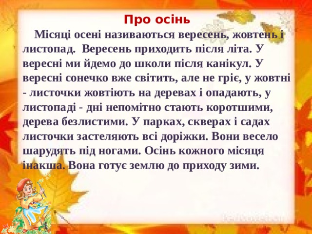 Про осінь     Місяці осені називаються вересень, жовтень і листопад.  Вересень приходить після літа. У вересні ми йдемо до школи після канікул. У вересні сонечко вже світить, але не гріє, у жовтні - листочки жовтіють на деревах і опадають, у листопаді - дні непомітно стають коротшими, дерева безлистими. У парках, скверах і садах листочки застеляють всі доріжки. Вони весело шарудять під ногами. Осінь кожного місяця інакша. Вона готує землю до приходу зими.
