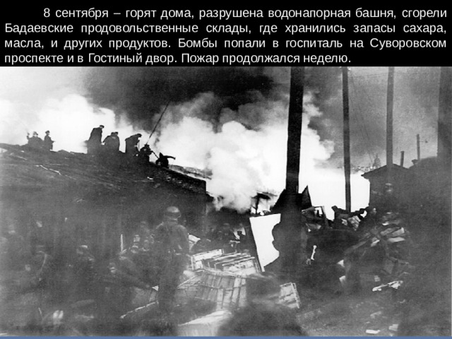 8 сентября – горят дома, разрушена водонапорная башня, сгорели Бадаевские продовольственные склады, где хранились запасы сахара, масла, и других продуктов. Бомбы попали в госпиталь на Суворовском проспекте и в Гостиный двор. Пожар продолжался неделю.