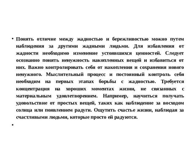 Понять отличие между жадностью и бережливостью можно путем наблюдения за другими жадными людьми. Для избавления от жадности необходимо изменение устоявшихся ценностей. Следует осознанно понять ненужность накопленных вещей и избавиться от них. Важно контролировать себя от накопления и сохранения нового ненужного. Мыслительный процесс и постоянный контроль себя необходим на первых этапах борьбы с жадностью. Требуется концентрация на хороших моментах жизни, не связанных с материальным удовлетворением. Например, научиться получать удовольствие от простых вещей, таких как наблюдение за восходом солнца или появлением радуги. Ощутить счастье жизни, наблюдая за счастливыми людьми, которые просто ей радуются.  