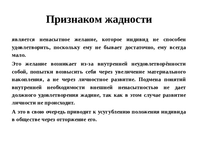 Признаком жадности является ненасытное желание, которое индивид не способен удовлетворить, поскольку ему не бывает достаточно, ему всегда мало. Это желание возникает из-за внутренней неудовлетворённости собой, попытки возвысить себя через увеличение материального накопления, а не через личностное развитие. Подмена понятий внутренней необходимости внешней ненасытностью не дает должного удовлетворения жадине, так как в этом случае развитие личности не происходит. А это в свою очередь приводит к усугублению положения индивида в обществе через отторжение его.  